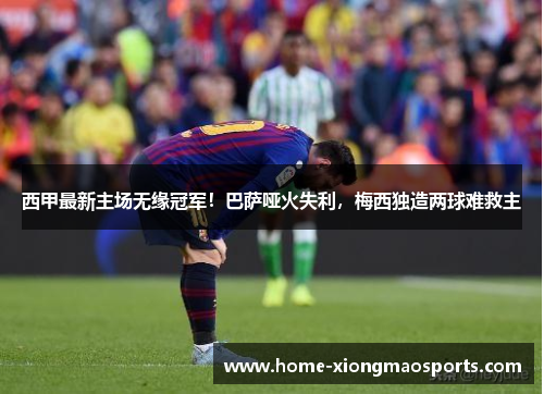 西甲最新主场无缘冠军！巴萨哑火失利，梅西独造两球难救主