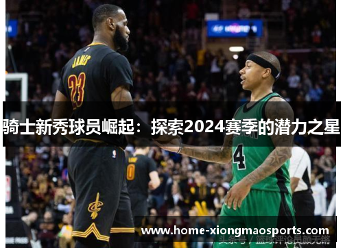骑士新秀球员崛起：探索2024赛季的潜力之星