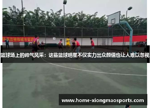 篮球场上的帅气风采：这些篮球明星不仅实力出众颜值也让人难以忽视