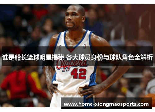 谁是船长篮球明星揭秘 各大球员身份与球队角色全解析